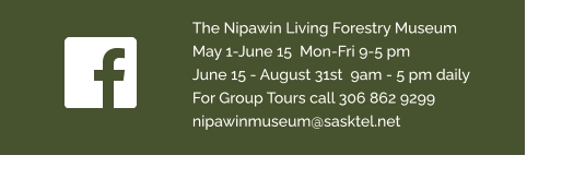 The Nipawin Living Forestry Museum  May 1-June 15  Mon-Fri 9-5 pm  June 15 - August 31st  9am - 5 pm daily  For Group Tours call 306 862 9299  nipawinmuseum@sasktel.net